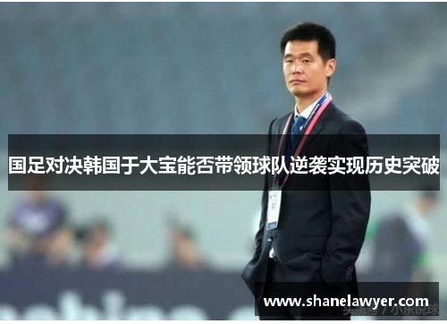 国足对决韩国于大宝能否带领球队逆袭实现历史突破