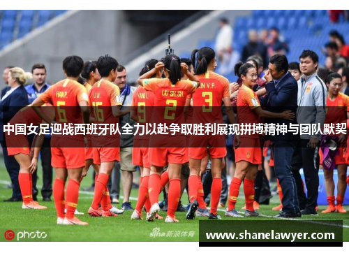 中国女足迎战西班牙队全力以赴争取胜利展现拼搏精神与团队默契